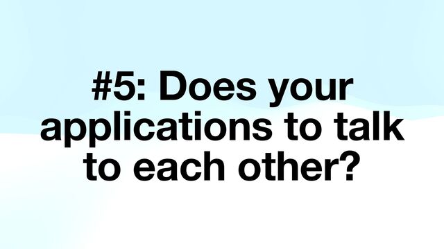 #5: Does your
applications to talk
to each other?
