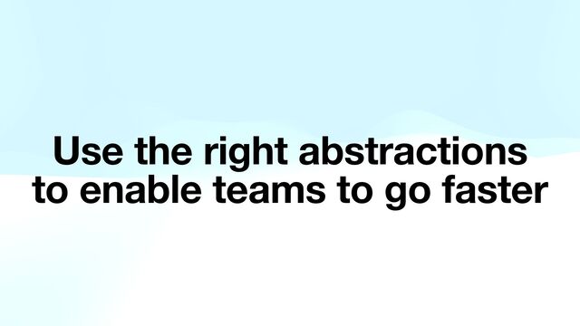 Use the right abstractions
to enable teams to go faster
