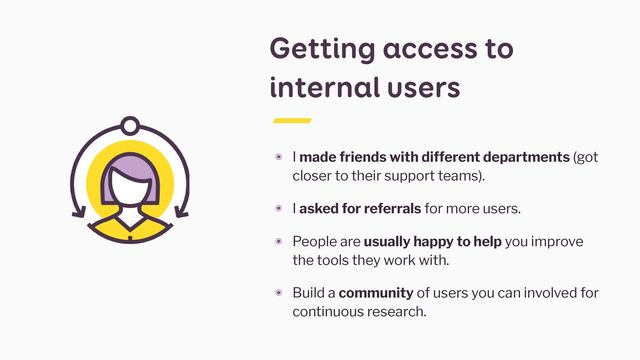 Getting access to
internal users
๏ I made friends with different departments (got
closer to their support teams).


๏ I asked for referrals for more users.


๏ People are usually happy to help you improve
the tools they work with.


๏ Build a community of users you can involved for
continuous research.
