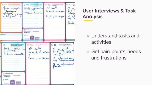 User Interviews & Task
Analysis
๏ Understand tasks and
activities


๏ Get pain-points, needs
and frustrations
If you had a magic wand, what would
you change to make this activity/task
easier for you?
Can you remember you biggest pain or
issue when trying to perform this activity?
How do you overcome this today?
Pain
points
What actions or decisions do you take in
order to accomplish this?
Describe an activity or task that requires
you to use Scrap« in your dailywork.
Activity
How?
changes
Rythm & duration
Hew long does it take?
erform your activity?
^ Priority
If you had a magic wand, what would
you change to make this activity/task
Can you remember you biggest pain
Describe an activity or task that requires
you to use Scrap« in your dailywork.
What actions or decisions do you take in
order to accomplish this?
Magic
Activity
How?
How do you overcome this today?
A'rfw-J- dL
Rythm & duration
How long does it take?
do you to (hi
perform your activity?
^ Priority
If you had a magic wand, what would
you change to make this activity/task
easier for you?
Can you remember you biggest pain or
issue when trying to perform this activity?
How do you overcome this today?
Pain
points
Describe an activity or task that requires
you to use Scrap« in your dailywork.
Activity
changes
Rythm & duration
Hew long does it take?
^ Priority
