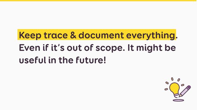 Keep trace & document everything.
Even if it’s out of scope. It might be
useful in the future!
