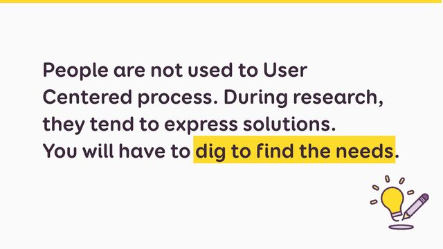 People are not used to User
Centered process. During research,
they tend to express solutions.


You will have to dig to find the needs.
