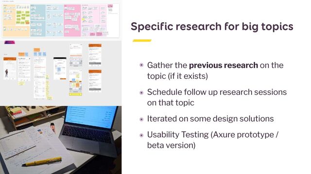 Specific research for big topics
๏ Gather the previous research on the
topic (if it exists)


๏ Schedule follow up research sessions
on that topic


๏ Iterated on some design solutions


๏ Usability Testing (Axure prototype /
beta version)
