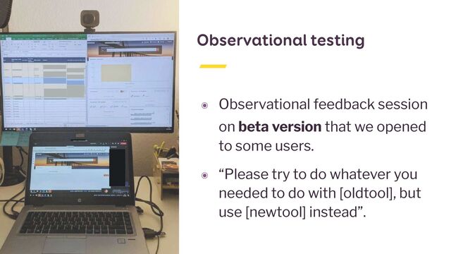 Observational testing
๏ Observational feedback session
on beta version that we opened
to some users.


๏ “Please try to do whatever you
needed to do with [oldtool], but
use [newtool] instead”.
