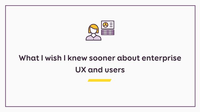 What I wish I knew sooner about enterprise
UX and users
