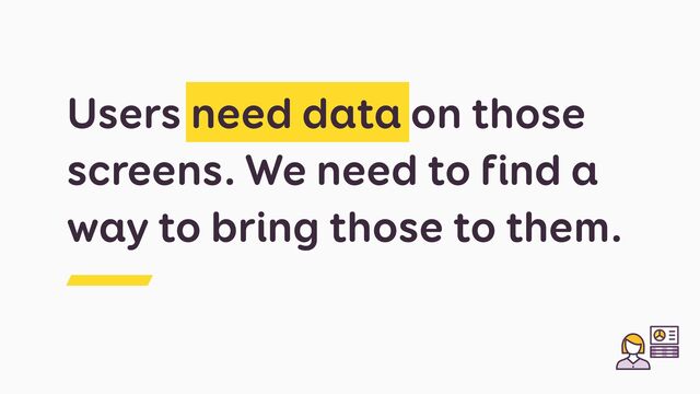 Users need data on those
screens. We need to find a
way to bring those to them.
