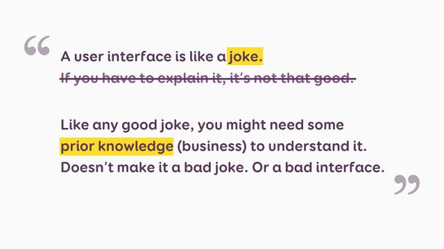 A user interface is like a joke.
If you have to explain it, it’s not that good.
Like any good joke, you might need some
prior knowledge (business) to understand it.
Doesn’t make it a bad joke. Or a bad interface.
“
”
