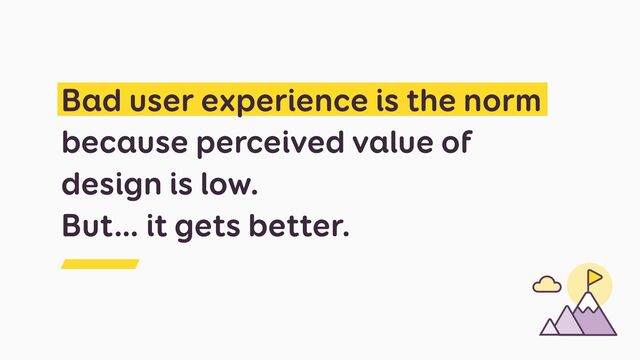 Bad user experience is the norm
because perceived value of
design is low.
 
But… it gets better.

