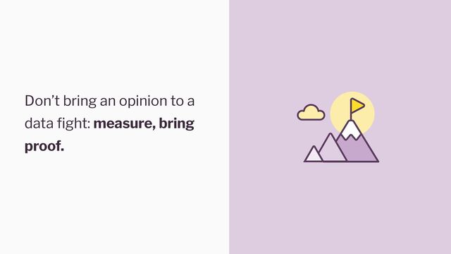 Don’t bring an opinion to a
data fight: measure, bring
proof.
