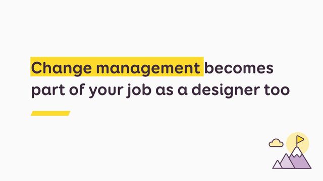 Change management becomes
part of your job as a designer too
