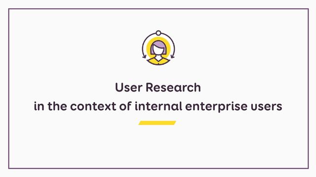User Research


in the context of internal enterprise users
