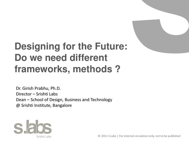 © 2011 S.Labs | For internal circulation only, not to be published
Designing for the Future:
Do we need different
frameworks, methods ?
Dr. Girish Prabhu, Ph.D.
Director – Srishti Labs
Dean – School of Design, Business and Technology
@ Srishti Institute, Bangalore
