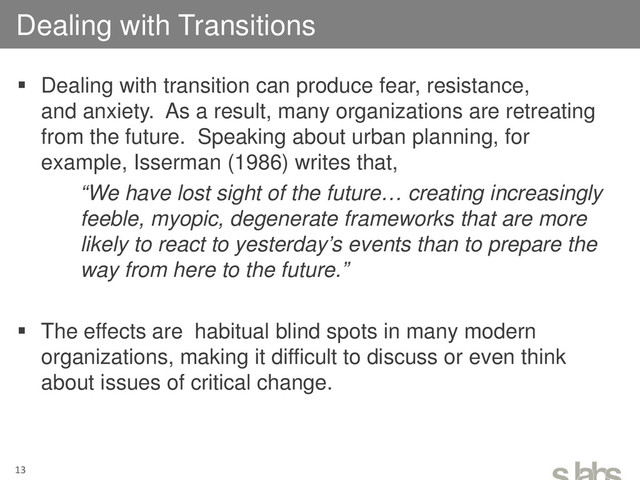  Dealing with transition can produce fear, resistance,
and anxiety. As a result, many organizations are retreating
from the future. Speaking about urban planning, for
example, Isserman (1986) writes that,
“We have lost sight of the future… creating increasingly
feeble, myopic, degenerate frameworks that are more
likely to react to yesterday’s events than to prepare the
way from here to the future.”
 The effects are habitual blind spots in many modern
organizations, making it difficult to discuss or even think
about issues of critical change.
Dealing with Transitions
13
