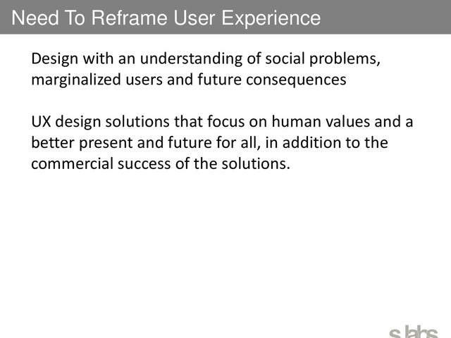 Need To Reframe User Experience
Design with an understanding of social problems,
marginalized users and future consequences
UX design solutions that focus on human values and a
better present and future for all, in addition to the
commercial success of the solutions.
