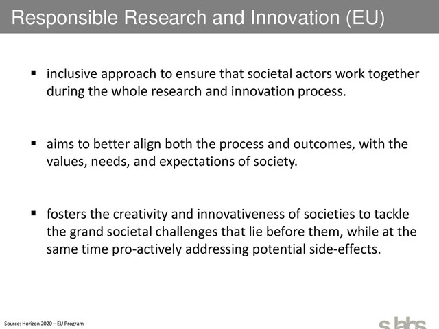 Responsible Research and Innovation (EU)
 inclusive approach to ensure that societal actors work together
during the whole research and innovation process.
 aims to better align both the process and outcomes, with the
values, needs, and expectations of society.
 fosters the creativity and innovativeness of societies to tackle
the grand societal challenges that lie before them, while at the
same time pro-actively addressing potential side-effects.
Source: Horizon 2020 – EU Program
