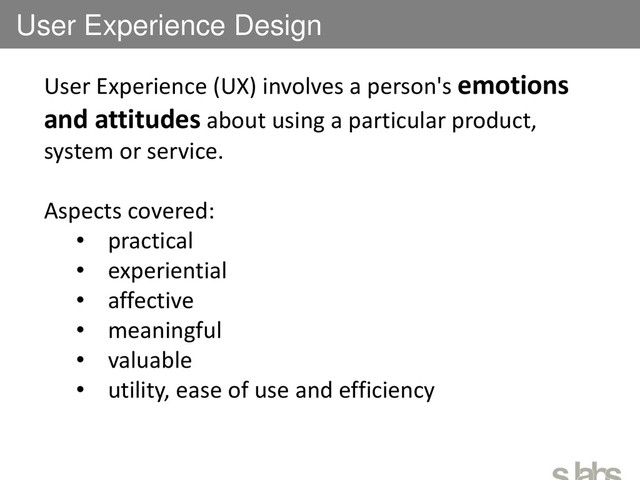 User Experience Design
User Experience (UX) involves a person's emotions
and attitudes about using a particular product,
system or service.
Aspects covered:
• practical
• experiential
• affective
• meaningful
• valuable
• utility, ease of use and efficiency
