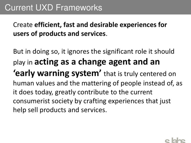 Current UXD Frameworks
Create efficient, fast and desirable experiences for
users of products and services.
But in doing so, it ignores the significant role it should
play in acting as a change agent and an
‘early warning system’ that is truly centered on
human values and the mattering of people instead of, as
it does today, greatly contribute to the current
consumerist society by crafting experiences that just
help sell products and services.
