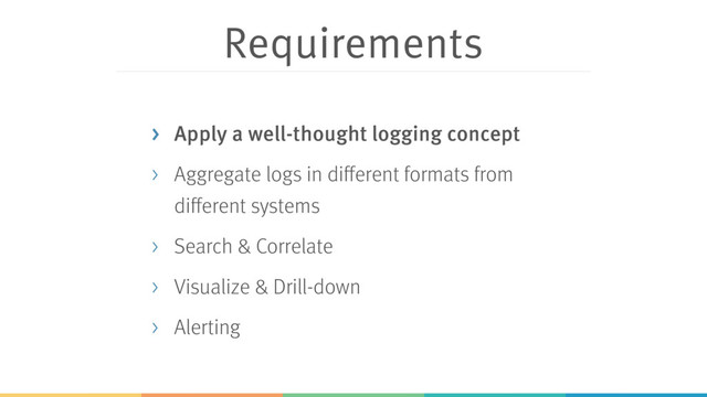 Requirements
> Apply a well-thought logging concept
> Aggregate logs in different formats from
different systems
> Search & Correlate
> Visualize & Drill-down
> Alerting
