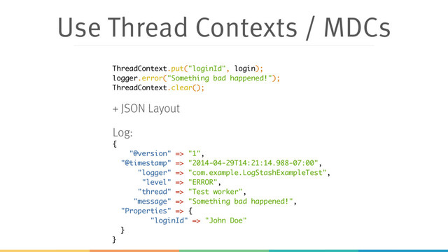 Use Thread Contexts / MDCs
{
"@version" => "1",
"@timestamp" => "2014-04-29T14:21:14.988-07:00",
"logger" => "com.example.LogStashExampleTest",
"level" => "ERROR",
"thread" => "Test worker",
"message" => "Something bad happened!",
"Properties" => {
"loginId" => "John Doe"
}
}
ThreadContext.put("loginId", login);
logger.error("Something bad happened!");
ThreadContext.clear();
+ JSON Layout
Log:
