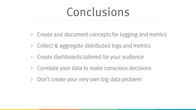 Conclusions
> Create and document concepts for logging and metrics
> Collect & aggregate distributed logs and metrics
> Create dashboards tailored for your audience
> Correlate your data to make conscious decisions
> Don’t create your very own big data problem
