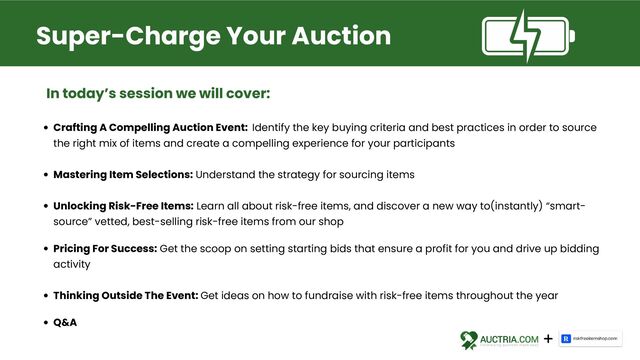 Crafting A Compelling Auction Event: Identify the key buying criteria and best practices in order to source
the right mix of items and create a compelling experience for your participants
Mastering Item Selections: Understand the strategy for sourcing items
Unlocking Risk-Free Items: Learn all about risk-free items, and discover a new way to(instantly) “smart-
source” vetted, best-selling risk-free items from our shop
Pricing For Success: Get the scoop on setting starting bids that ensure a profit for you and drive up bidding
activity
Thinking Outside The Event: Get ideas on how to fundraise with risk-free items throughout the year
Q&A
Super-Charge Your Auction
In today’s session we will cover:
