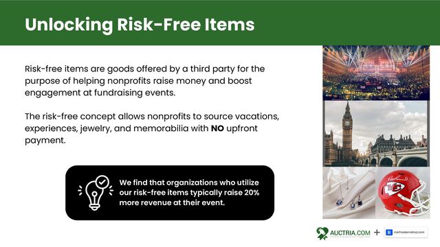 Risk-free items are goods offered by a third party for the
purpose of helping nonprofits raise money and boost
engagement at fundraising events.
The risk-free concept allows nonprofits to source vacations,
experiences, jewelry, and memorabilia with NO upfront
payment.
Unlocking Risk-Free Items
We find that organizations who utilize
our risk-free items typically raise 20%
more revenue at their event.
