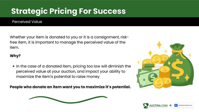 In the case of a donated item, pricing too low will diminish the
perceived value at your auction, and impact your ability to
maximize the item's potential to raise money
Whether your item is donated to you or it is a consignment, risk-
free item, it is important to manage the perceived value of the
item.
Why?
People who donate an item want you to maximize it’s potential.
Strategic Pricing For Success
Perceived Value
