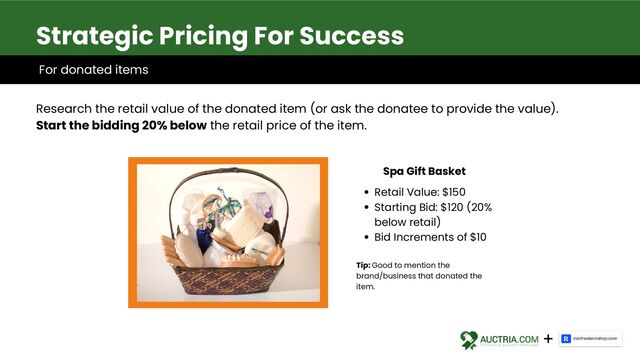 Research the retail value of the donated item (or ask the donatee to provide the value).
Start the bidding 20% below the retail price of the item.
Strategic Pricing For Success
Retail Value: $150
Starting Bid: $120 (20%
below retail)
Bid Increments of $10
Spa Gift Basket
Tip: Good to mention the
brand/business that donated the
item.
For donated items
