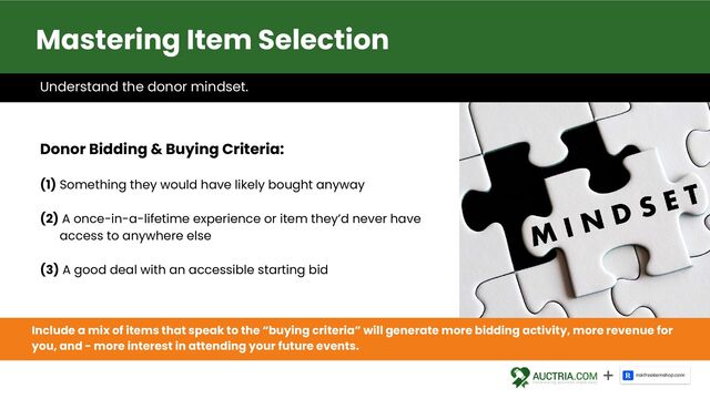 Understand the donor mindset.
Donor Bidding & Buying Criteria:
(1) Something they would have likely bought anyway
(2) A once-in-a-lifetime experience or item they’d never have
access to anywhere else
(3) A good deal with an accessible starting bid
Include a mix of items that speak to the “buying criteria” will generate more bidding activity, more revenue for
you, and - more interest in attending your future events.
Mastering Item Selection
