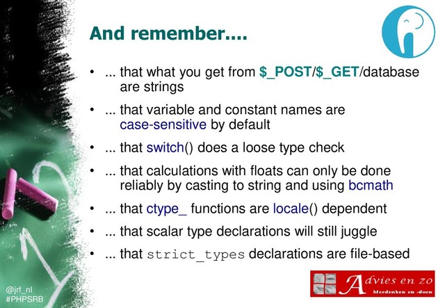 @jrf_nl
#PHPSRB
And remember....
• ... that what you get from $_POST/$_GET/database
are strings
• ... that variable and constant names are
case-sensitive by default
• ... that switch() does a loose type check
• ... that calculations with floats can only be done
reliably by casting to string and using bcmath
• ... that ctype_ functions are locale() dependent
• ... that scalar type declarations will still juggle
• ... that strict_types declarations are file-based
