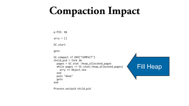 Compaction Impact
p PID: $$
arry = []
GC.start
gets
GC.compact if ENV["COMPACT"]
child_pid = fork do
pages = GC.stat :heap_allocated_pages
while pages == GC.stat(:heap_allocated_pages)
arry << Object.new
end
puts "done"
gets
end
Process.waitpid child_pid
Fill Heap
