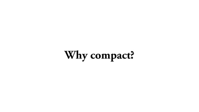 Why compact?
