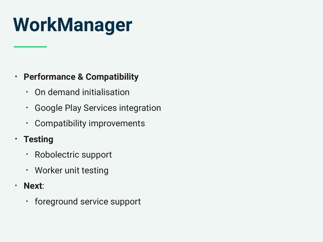 WorkManager
• Performance & Compatibility
• On demand initialisation
• Google Play Services integration
• Compatibility improvements
• Testing
• Robolectric support
• Worker unit testing
• Next:
• foreground service support
