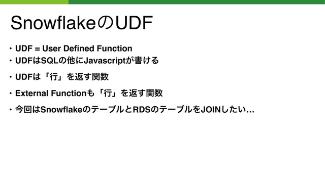 SnowﬂakeͷUDF
• UDF = User Deﬁned Function
• UDF͸SQLͷଞʹJavascript͕ॻ͚Δ
• UDF͸ʮߦʯΛฦؔ͢਺
• External Function΋ʮߦʯΛฦؔ͢਺
• ࠓճ͸SnowﬂakeͷςʔϒϧͱRDSͷςʔϒϧΛJOIN͍ͨ͠…
