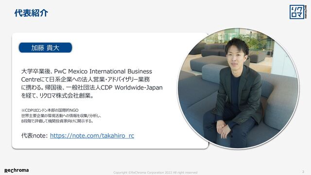 Copyright ©ReChroma Corporation 2022 All right reserved 2
大学卒業後、PwC Mexico International Business
Centreにて日系企業への法人営業・アドバイザリー業務
に携わる。帰国後、一般社団法人CDP Worldwide-Japan
を経て、リクロマ株式会社創業。
※CDPはロンドン本部の国際的NGO
世界主要企業の環境活動への情報を収集/分析し、
8段階で評価して機関投資家向けに開示する。
加藤 貴大
代表紹介
代表note: https://note.com/takahiro_rc
