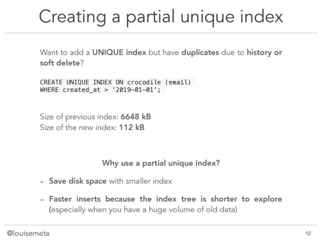 @louisemeta
Creating a partial unique index
@louisemeta !12
Want to add a UNIQUE index but have duplicates due to history or
soft delete?
CREATE UNIQUE INDEX ON crocodile (email)
WHERE created_at > ‘2019-01-01’;
Size of previous index: 6648 kB
Size of the new index: 112 kB
Why use a partial unique index?
- Save disk space with smaller index
- Faster inserts because the index tree is shorter to explore
(especially when you have a huge volume of old data)

