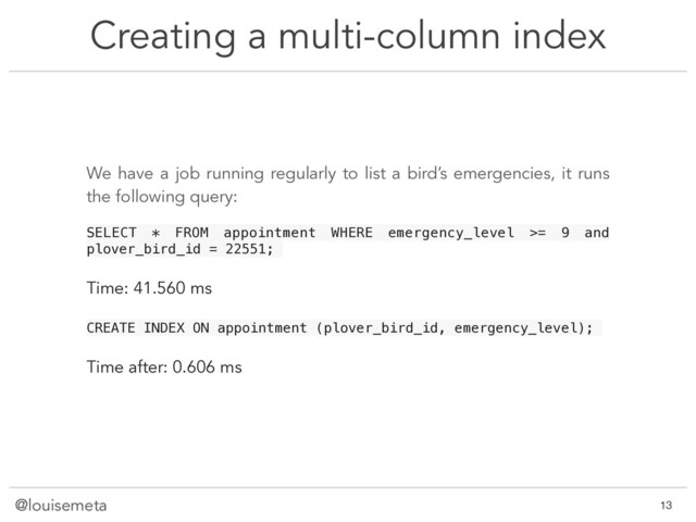 @louisemeta
Creating a multi-column index
@louisemeta !13
We have a job running regularly to list a bird’s emergencies, it runs
the following query:
SELECT * FROM appointment WHERE emergency_level >= 9 and
plover_bird_id = 22551;
Time: 41.560 ms
CREATE INDEX ON appointment (plover_bird_id, emergency_level);
Time after: 0.606 ms
