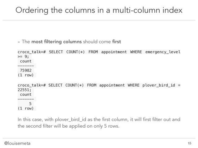 @louisemeta
Ordering the columns in a multi-column index
@louisemeta !15
- The most ﬁltering columns should come ﬁrst
croco_talk=# SELECT COUNT(*) FROM appointment WHERE emergency_level
>= 9;
count
-------
75982
(1 row)
croco_talk=# SELECT COUNT(*) FROM appointment WHERE plover_bird_id =
22551;
count
-------
5
(1 row)
In this case, with plover_bird_id as the first column, it will first filter out and
the second filter will be applied on only 5 rows.
