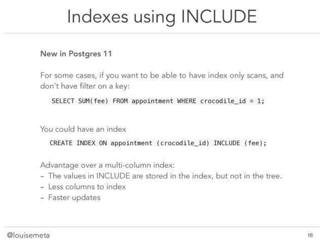 @louisemeta
Indexes using INCLUDE
@louisemeta !16
New in Postgres 11
For some cases, if you want to be able to have index only scans, and
don’t have filter on a key:
You could have an index
SELECT SUM(fee) FROM appointment WHERE crocodile_id = 1;
CREATE INDEX ON appointment (crocodile_id) INCLUDE (fee);
Advantage over a multi-column index:
- The values in INCLUDE are stored in the index, but not in the tree.
- Less columns to index
- Faster updates
