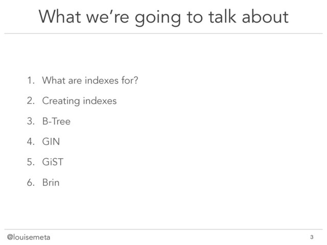 @louisemeta
What we’re going to talk about
1. What are indexes for?
2. Creating indexes
3. B-Tree
4. GIN
5. GiST
6. Brin
@louisemeta !3

