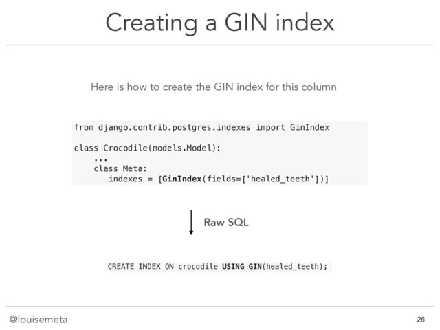 @louisemeta
Creating a GIN index
Here is how to create the GIN index for this column
CREATE INDEX ON crocodile USING GIN(healed_teeth);
!26
from django.contrib.postgres.indexes import GinIndex
class Crocodile(models.Model):
...
class Meta:
indexes = [GinIndex(fields=['healed_teeth'])]
Raw SQL
