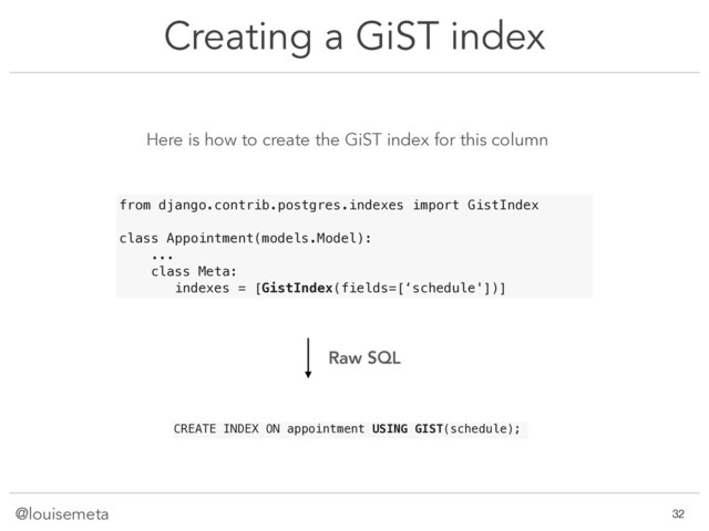 @louisemeta
Creating a GiST index
!32
Here is how to create the GiST index for this column
CREATE INDEX ON appointment USING GIST(schedule);
from django.contrib.postgres.indexes import GistIndex
class Appointment(models.Model):
...
class Meta:
indexes = [GistIndex(fields=[‘schedule'])]
Raw SQL
