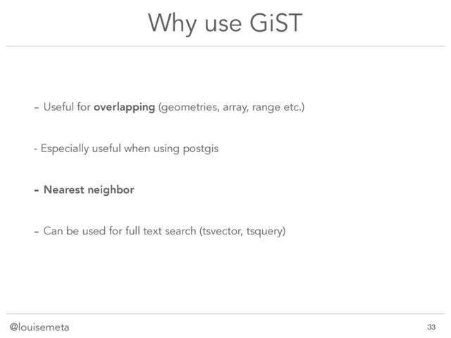 @louisemeta
Why use GiST
- Useful for overlapping (geometries, array, range etc.)
- Especially useful when using postgis
- Nearest neighbor
- Can be used for full text search (tsvector, tsquery)
!33
