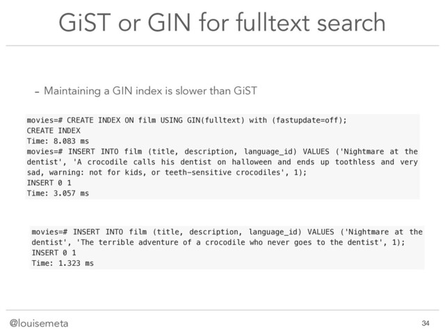 @louisemeta
GiST or GIN for fulltext search
movies=# CREATE INDEX ON film USING GIN(fulltext) with (fastupdate=off);
CREATE INDEX
Time: 8.083 ms
movies=# INSERT INTO film (title, description, language_id) VALUES ('Nightmare at the
dentist', 'A crocodile calls his dentist on halloween and ends up toothless and very
sad, warning: not for kids, or teeth-sensitive crocodiles', 1);
INSERT 0 1
Time: 3.057 ms
movies=# INSERT INTO film (title, description, language_id) VALUES ('Nightmare at the
dentist', 'The terrible adventure of a crocodile who never goes to the dentist', 1);
INSERT 0 1
Time: 1.323 ms
- Maintaining a GIN index is slower than GiST
!34
