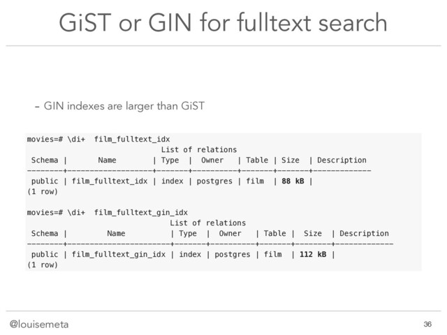 @louisemeta
GiST or GIN for fulltext search
- GIN indexes are larger than GiST
movies=# \di+ film_fulltext_idx
List of relations
Schema | Name | Type | Owner | Table | Size | Description
--------+-------------------+-------+----------+-------+-------+-------------
public | film_fulltext_idx | index | postgres | film | 88 kB |
(1 row)
movies=# \di+ film_fulltext_gin_idx
List of relations
Schema | Name | Type | Owner | Table | Size | Description
--------+-----------------------+-------+----------+-------+--------+-------------
public | film_fulltext_gin_idx | index | postgres | film | 112 kB |
(1 row)
!36
