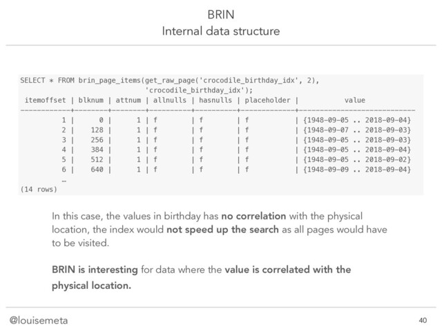 @louisemeta
BRIN
Internal data structure
SELECT * FROM brin_page_items(get_raw_page('crocodile_birthday_idx', 2),
'crocodile_birthday_idx');
itemoffset | blknum | attnum | allnulls | hasnulls | placeholder | value
------------+--------+--------+----------+----------+-------------+----------------------------
1 | 0 | 1 | f | f | f | {1948-09-05 .. 2018-09-04}
2 | 128 | 1 | f | f | f | {1948-09-07 .. 2018-09-03}
3 | 256 | 1 | f | f | f | {1948-09-05 .. 2018-09-03}
4 | 384 | 1 | f | f | f | {1948-09-05 .. 2018-09-04}
5 | 512 | 1 | f | f | f | {1948-09-05 .. 2018-09-02}
6 | 640 | 1 | f | f | f | {1948-09-09 .. 2018-09-04}
…
(14 rows)
In this case, the values in birthday has no correlation with the physical
location, the index would not speed up the search as all pages would have
to be visited.
BRIN is interesting for data where the value is correlated with the
physical location.
!40
