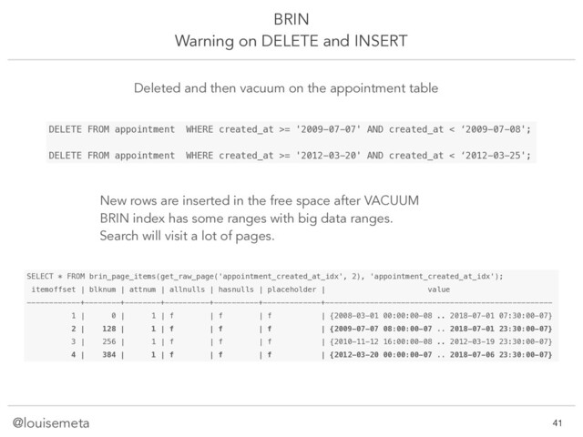 @louisemeta
BRIN
Warning on DELETE and INSERT
SELECT * FROM brin_page_items(get_raw_page('appointment_created_at_idx', 2), 'appointment_created_at_idx');
itemoffset | blknum | attnum | allnulls | hasnulls | placeholder | value
------------+--------+--------+----------+----------+-------------+---------------------------------------------------
1 | 0 | 1 | f | f | f | {2008-03-01 00:00:00-08 .. 2018-07-01 07:30:00-07}
2 | 128 | 1 | f | f | f | {2009-07-07 08:00:00-07 .. 2018-07-01 23:30:00-07}
3 | 256 | 1 | f | f | f | {2010-11-12 16:00:00-08 .. 2012-03-19 23:30:00-07}
4 | 384 | 1 | f | f | f | {2012-03-20 00:00:00-07 .. 2018-07-06 23:30:00-07}
DELETE FROM appointment WHERE created_at >= '2009-07-07' AND created_at < ‘2009-07-08';
DELETE FROM appointment WHERE created_at >= '2012-03-20' AND created_at < ‘2012-03-25';
Deleted and then vacuum on the appointment table
New rows are inserted in the free space after VACUUM
BRIN index has some ranges with big data ranges.
Search will visit a lot of pages.
!41
