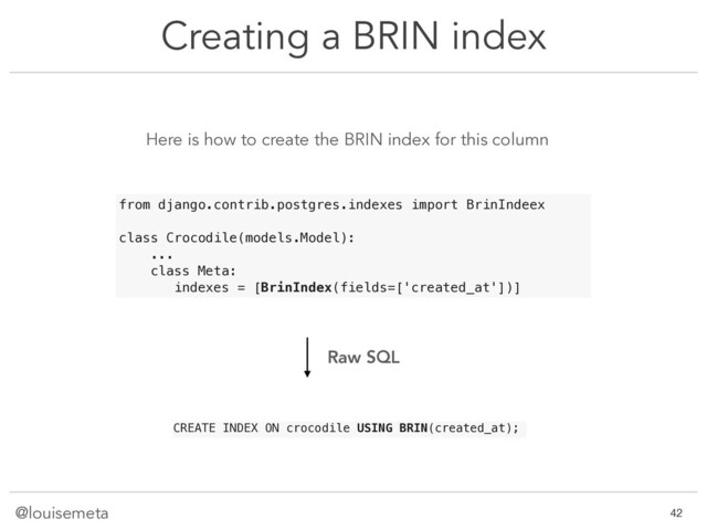@louisemeta
Creating a BRIN index
!42
Here is how to create the BRIN index for this column
CREATE INDEX ON crocodile USING BRIN(created_at);
from django.contrib.postgres.indexes import BrinIndeex
class Crocodile(models.Model):
...
class Meta:
indexes = [BrinIndex(fields=['created_at'])]
Raw SQL
