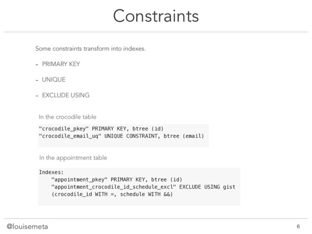 @louisemeta
Constraints
Some constraints transform into indexes.
- PRIMARY KEY
- UNIQUE
- EXCLUDE USING
"crocodile_pkey" PRIMARY KEY, btree (id)
"crocodile_email_uq" UNIQUE CONSTRAINT, btree (email)
Indexes:
"appointment_pkey" PRIMARY KEY, btree (id)
"appointment_crocodile_id_schedule_excl" EXCLUDE USING gist
(crocodile_id WITH =, schedule WITH &&)
In the crocodile table
In the appointment table
@louisemeta !6
