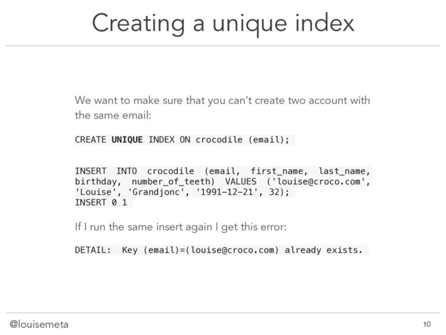 @louisemeta
Creating a unique index
@louisemeta !10
We want to make sure that you can’t create two account with
the same email:
CREATE UNIQUE INDEX ON crocodile (email);
INSERT INTO crocodile (email, first_name, last_name,
birthday, number_of_teeth) VALUES ('louise@croco.com',
'Louise', 'Grandjonc', '1991-12-21', 32);
INSERT 0 1
If I run the same insert again I get this error:
DETAIL: Key (email)=(louise@croco.com) already exists.
